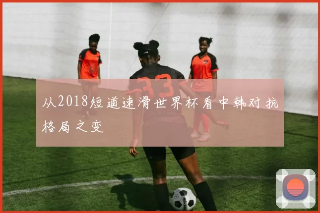 从2018短道速滑世界杯看中韩对抗格局之变
