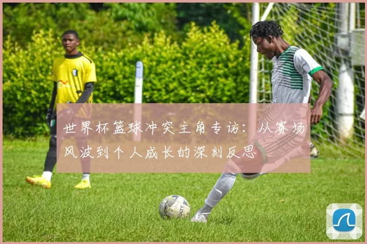世界杯篮球冲突主角专访:从赛场风波到个人成长的深刻反思
