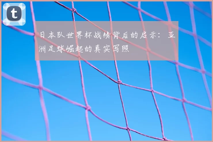 日本队世界杯战绩背后的启示:亚洲足球崛起的真实写照