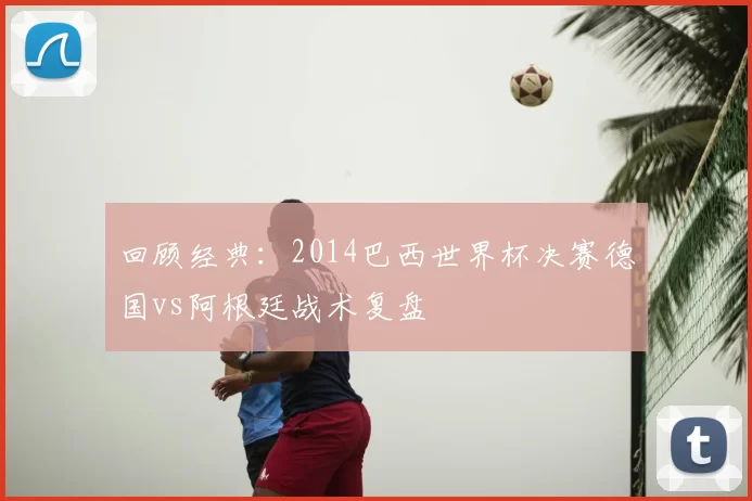 回顾经典：2014巴西世界杯决赛德国vs阿根廷战术复盘