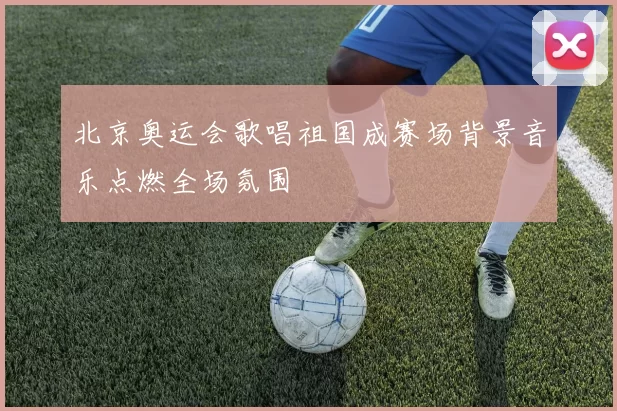 北京奥运会歌唱祖国成赛场背景音乐点燃全场氛围