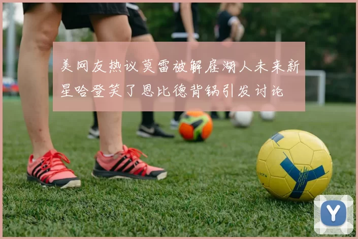 美网友热议莫雷被解雇湖人未来新星哈登笑了恩比德背锅引发讨论