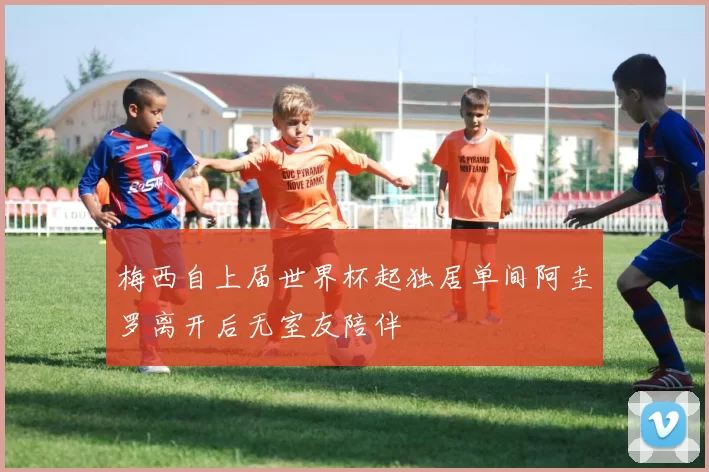 梅西自上届世界杯起独居单间阿圭罗离开后无室友陪伴