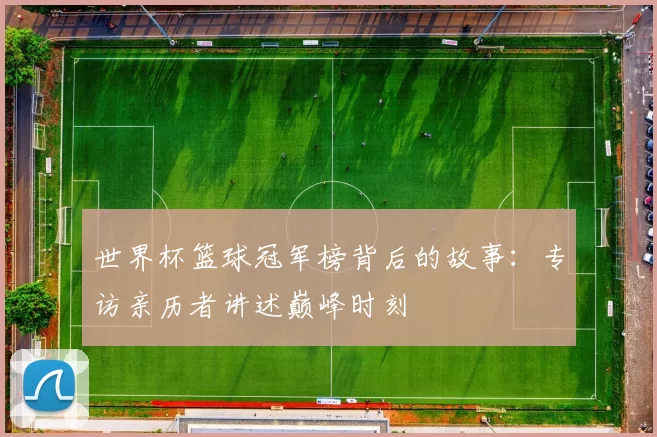 世界杯篮球冠军榜背后的故事:专访亲历者讲述巅峰时刻