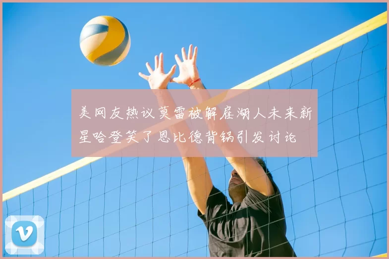 美网友热议莫雷被解雇湖人未来新星哈登笑了恩比德背锅引发讨论