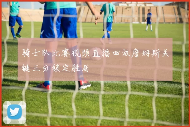 骑士队比赛视频直播回放詹姆斯关键三分锁定胜局