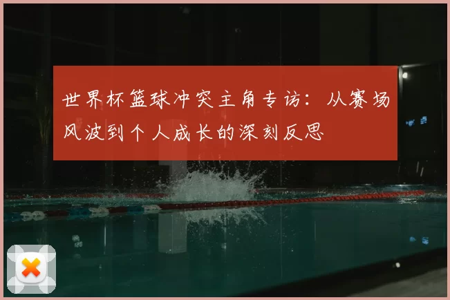 世界杯篮球冲突主角专访:从赛场风波到个人成长的深刻反思