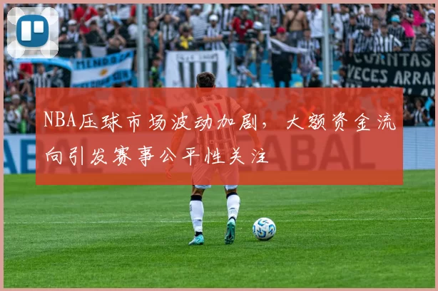 NBA压球市场波动加剧,大额资金流向引发赛事公平性关注