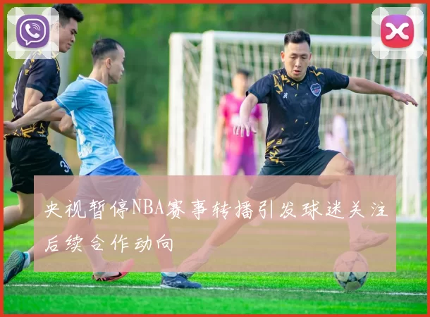 央视暂停NBA赛事转播引发球迷关注后续合作动向