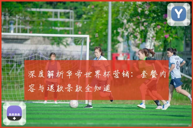 深度解析华帝世界杯营销:套餐内容与退款条款全知道