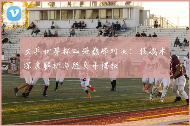 女乒世界杯四强巅峰对决:技战术深度解析与胜负手揭秘