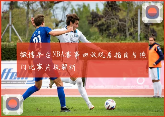 微博平台NBA赛事回放观看指南与热门比赛片段解析