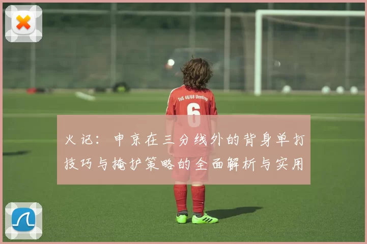火记:申京在三分线外的背身单打技巧与掩护策略的全面解析与实用指南