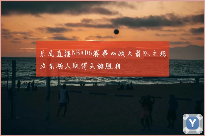 乐虎直播NBA06赛事回顾火箭队主场力克湖人取得关键胜利