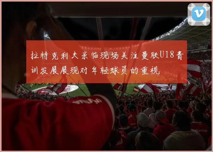 拉特克利夫亲临现场关注曼联U18青训发展展现对年轻球员的重视