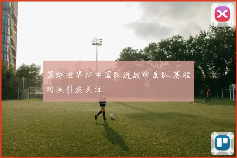 篮球世界杯中国队迎战印度队 赛程对决引发关注