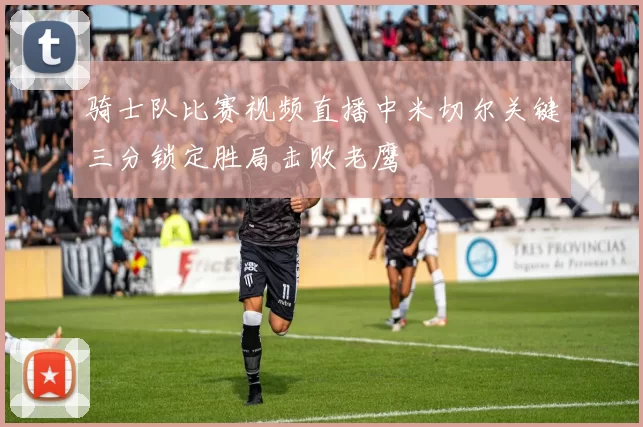 骑士队比赛视频直播中米切尔关键三分锁定胜局击败老鹰