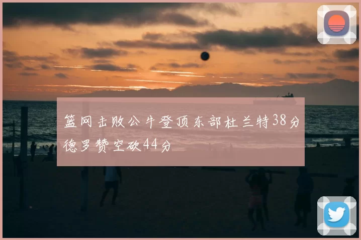 篮网击败公牛登顶东部杜兰特38分德罗赞空砍44分