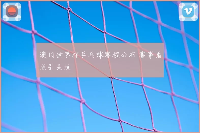 澳门世界杯乒乓球赛程公布 赛事看点引关注