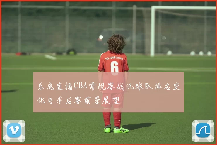 乐虎直播CBA常规赛战况球队排名变化与季后赛前景展望