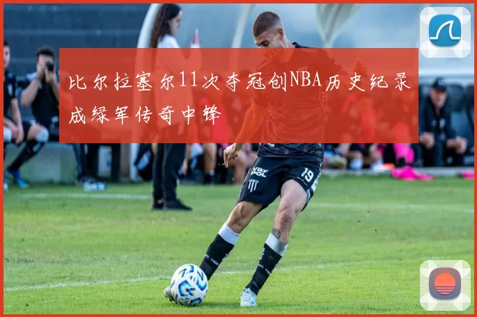 比尔拉塞尔11次夺冠创NBA历史纪录成绿军传奇中锋