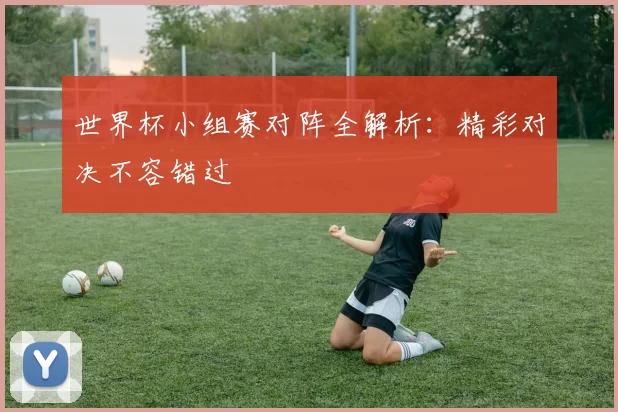 世界杯小组赛对阵全解析:精彩对决不容错过