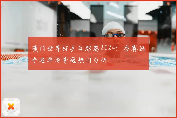 澳门世界杯乒乓球赛2024:参赛选手名单与夺冠热门分析