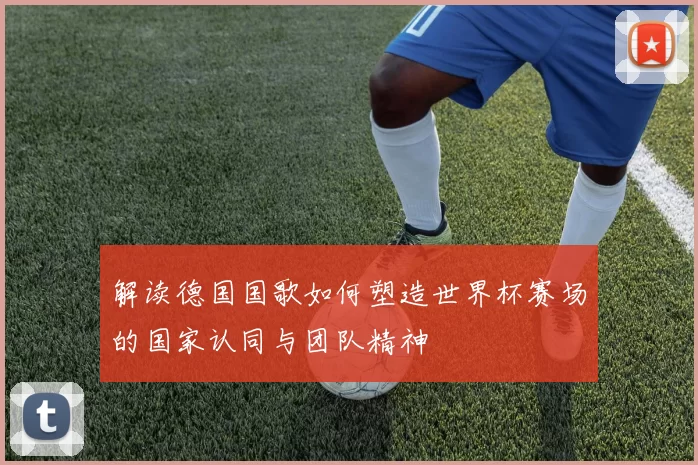 解读德国国歌如何塑造世界杯赛场的国家认同与团队精神