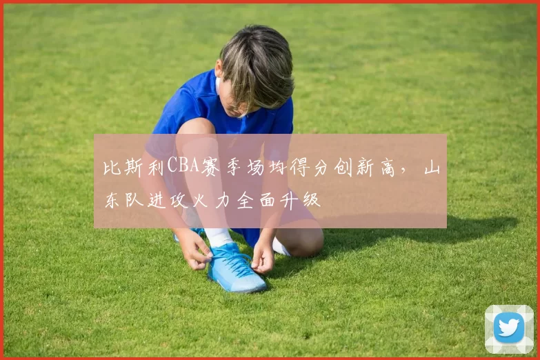 比斯利CBA赛季场均得分创新高，山东队进攻火力全面升级