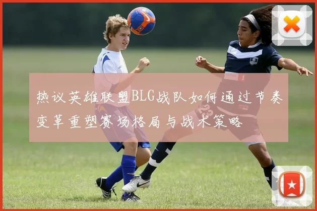 热议英雄联盟BLG战队如何通过节奏变革重塑赛场格局与战术策略