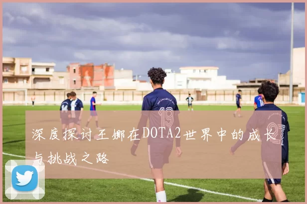 深度探讨王娜在DOTA2世界中的成长与挑战之路