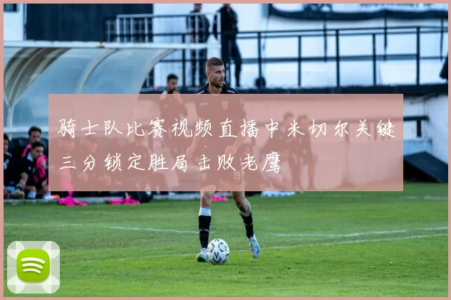 骑士队比赛视频直播中米切尔关键三分锁定胜局击败老鹰