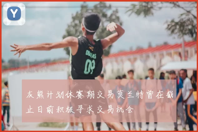 灰熊计划休赛期交易莫兰特曾在截止日前积极寻求交易机会
