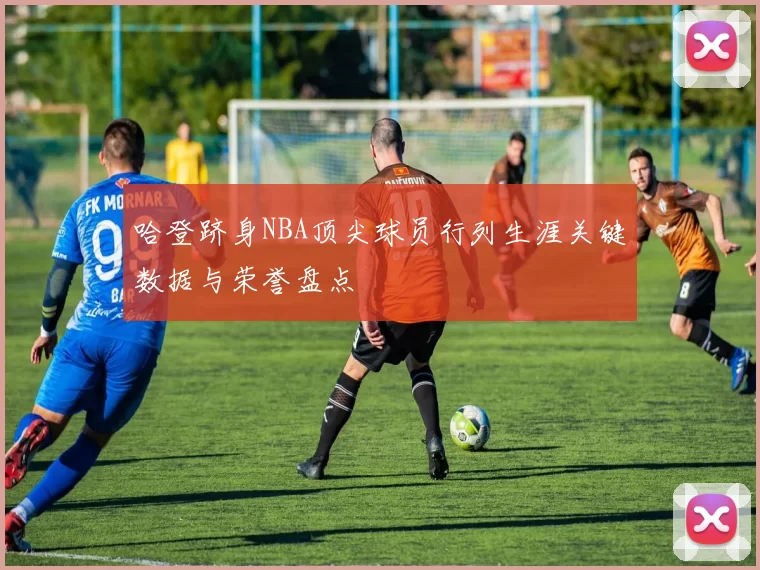 哈登跻身NBA顶尖球员行列生涯关键数据与荣誉盘点