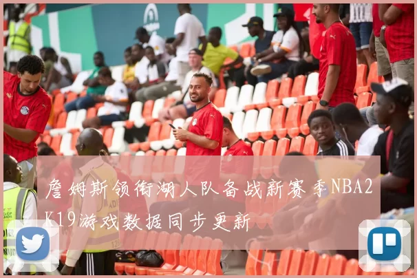 詹姆斯领衔湖人队备战新赛季NBA2K19游戏数据同步更新