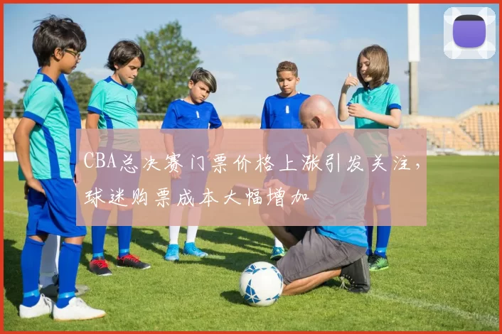 CBA总决赛门票价格上涨引发关注,球迷购票成本大幅增加