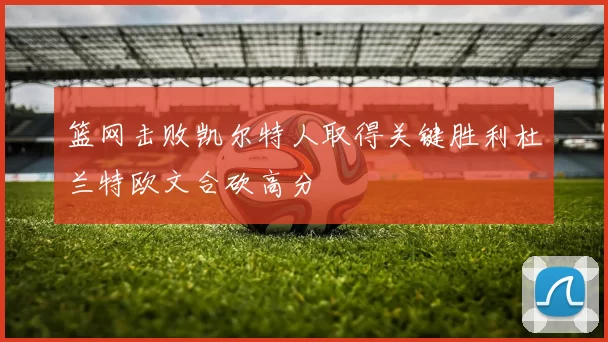 篮网击败凯尔特人取得关键胜利杜兰特欧文合砍高分