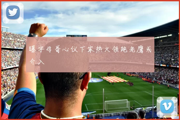 曝字母哥心仪下家热火领跑老鹰或介入
