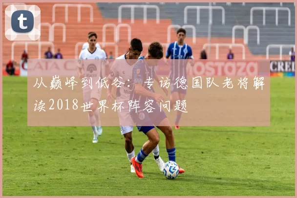 从巅峰到低谷：专访德国队老将解读2018世界杯阵容问题