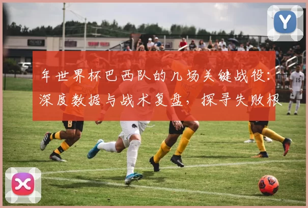 年世界杯巴西队的几场关键战役：深度数据与战术复盘，探寻失败根源