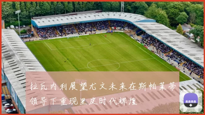 拉瓦内利展望尤文未来在斯帕莱蒂领导下重现里皮时代辉煌