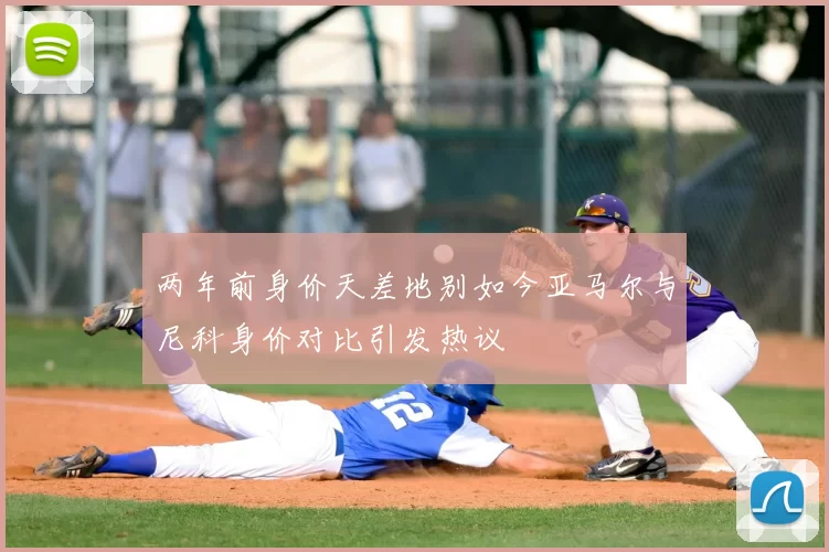 两年前身价天差地别如今亚马尔与尼科身价对比引发热议