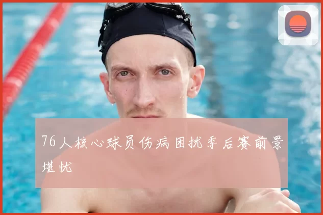 76人核心球员伤病困扰季后赛前景堪忧