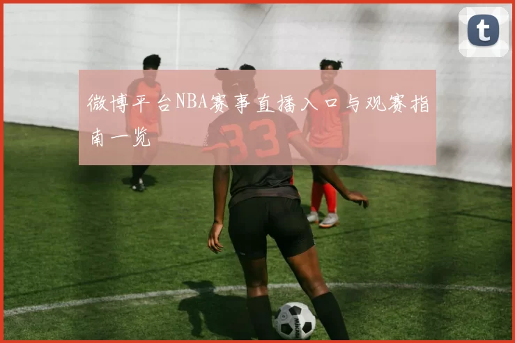 微博平台NBA赛事直播入口与观赛指南一览