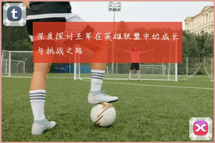 深度探讨王军在英雄联盟中的成长与挑战之路