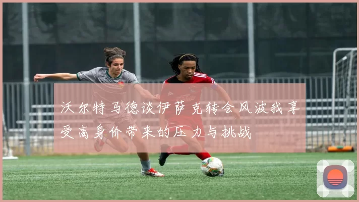 沃尔特马德谈伊萨克转会风波我享受高身价带来的压力与挑战
