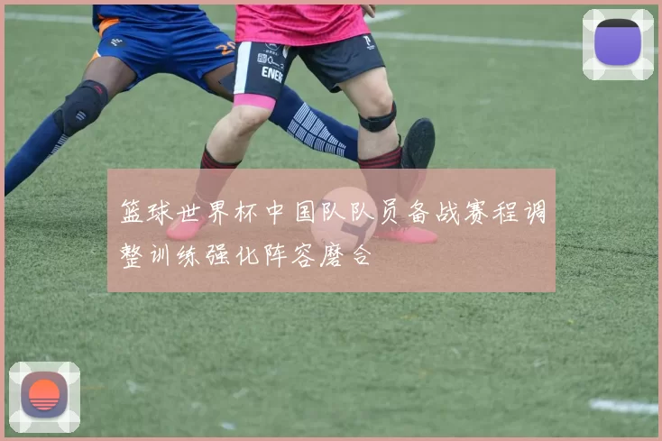 篮球世界杯中国队队员备战赛程调整训练强化阵容磨合