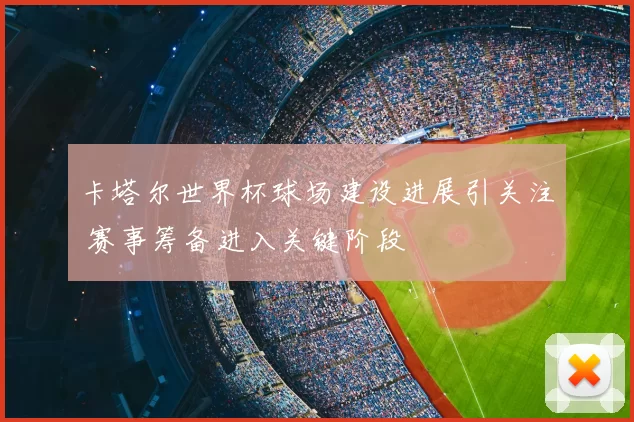 卡塔尔世界杯球场建设进展引关注 赛事筹备进入关键阶段